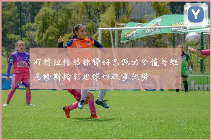 布特拉格诺称赞姆巴佩的价值与维尼修斯精彩进球的双重优势