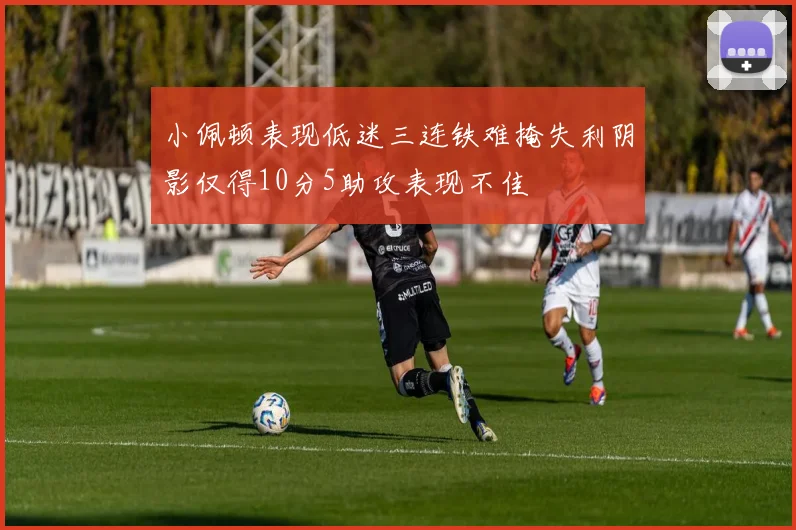 小佩顿表现低迷三连铁难掩失利阴影仅得10分5助攻表现不佳