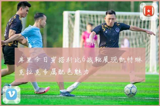 库里今日穿搭科比6战靴展现凯特琳克拉克专属配色魅力