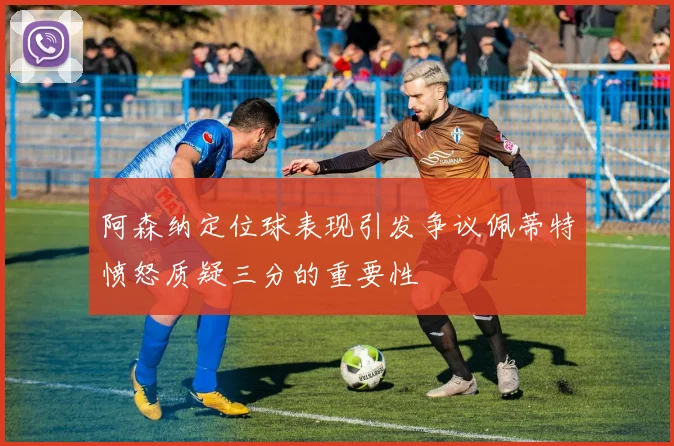 阿森纳定位球表现引发争议佩蒂特愤怒质疑三分的重要性