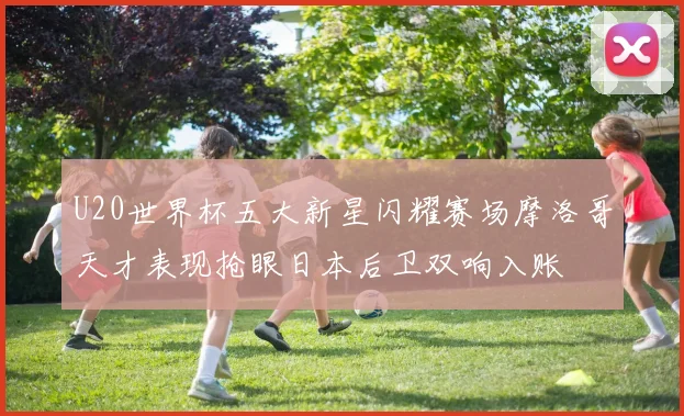 U20世界杯五大新星闪耀赛场摩洛哥天才表现抢眼日本后卫双响入账