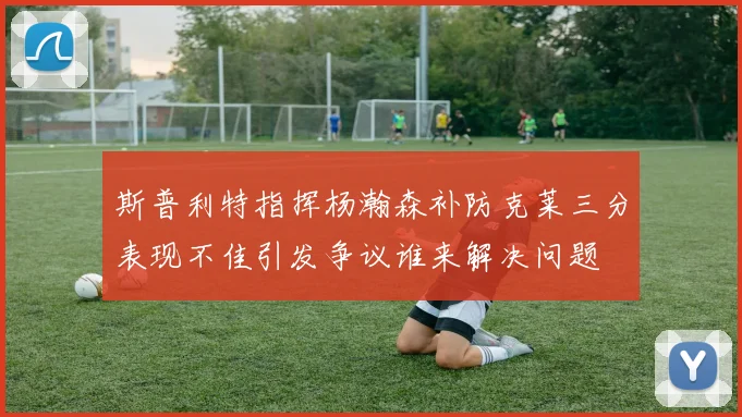 斯普利特指挥杨瀚森补防克莱三分表现不佳引发争议谁来解决问题