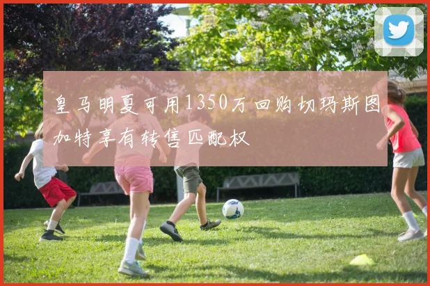 皇马明夏可用1350万回购切玛斯图加特享有转售匹配权
