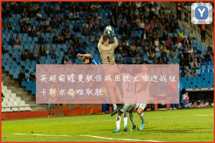 英超前瞻曼联伤病困扰主场迎战纽卡斯尔恐难取胜