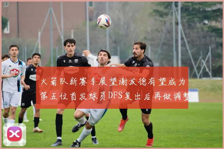 火箭队新赛季展望谢泼德有望成为第五位首发球员DFS复出后再做调整