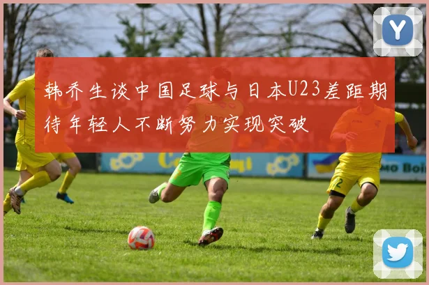韩乔生谈中国足球与日本U23差距期待年轻人不断努力实现突破