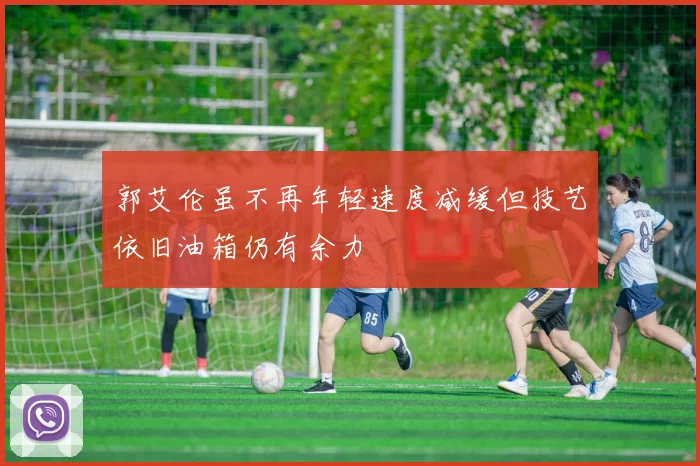 郭艾伦虽不再年轻速度减缓但技艺依旧油箱仍有余力