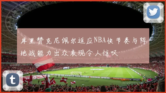 库里赞克尼佩尔适应NBA快节奏与阵地战能力出众表现令人惊叹