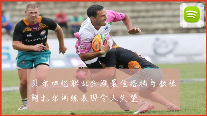 贝尔回忆职业生涯最佳搭档与教练阿扎尔训练表现令人失望