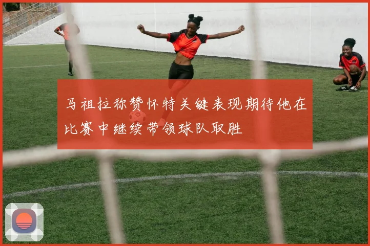 马祖拉称赞怀特关键表现期待他在比赛中继续带领球队取胜