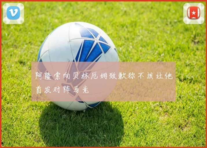 阿隆索向贝林厄姆致歉称不该让他首发对阵马竞