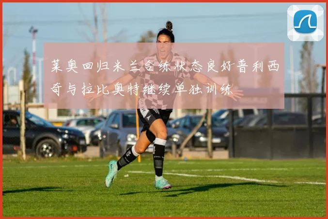 莱奥回归米兰合练状态良好普利西奇与拉比奥特继续单独训练