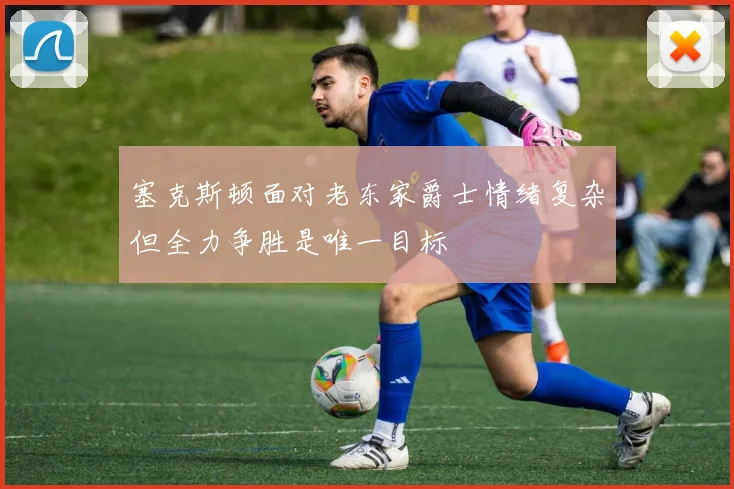 塞克斯顿面对老东家爵士情绪复杂但全力争胜是唯一目标
