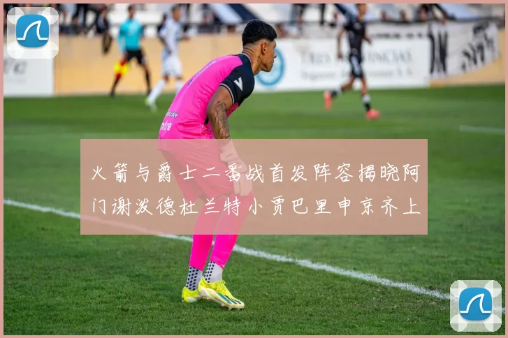火箭与爵士二番战首发阵容揭晓阿门谢泼德杜兰特小贾巴里申京齐上阵