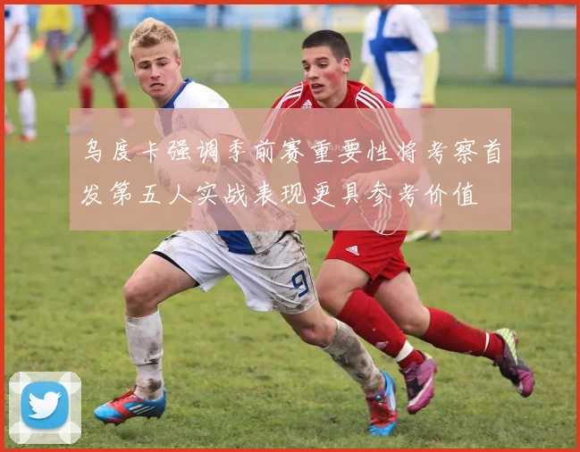 乌度卡强调季前赛重要性将考察首发第五人实战表现更具参考价值