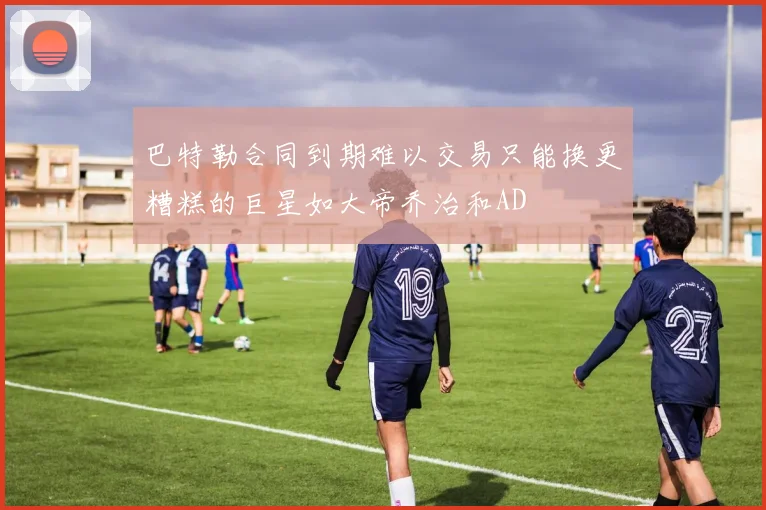 巴特勒合同到期难以交易只能换更糟糕的巨星如大帝乔治和AD