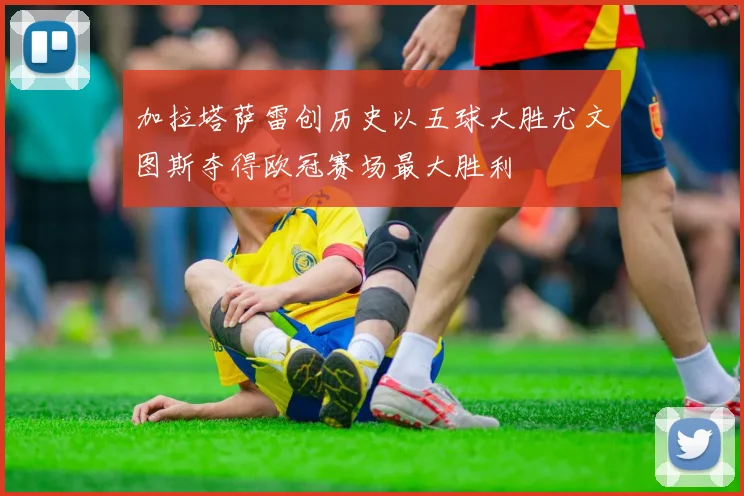 加拉塔萨雷创历史以五球大胜尤文图斯夺得欧冠赛场最大胜利