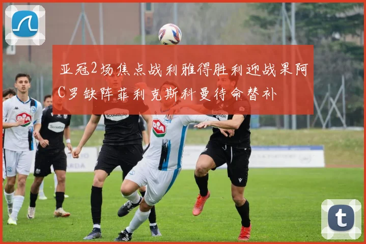 亚冠2场焦点战利雅得胜利迎战果阿C罗缺阵菲利克斯科曼待命替补