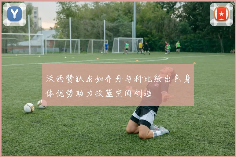 沃西赞狄龙如乔丹与科比般出色身体优势助力投篮空间创造