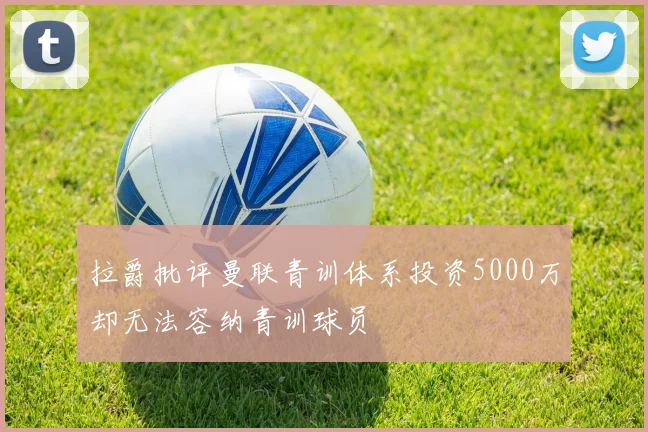 拉爵批评曼联青训体系投资5000万却无法容纳青训球员