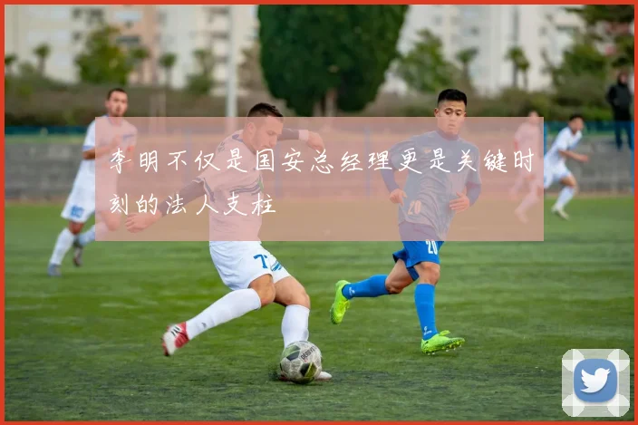 李明不仅是国安总经理更是关键时刻的法人支柱