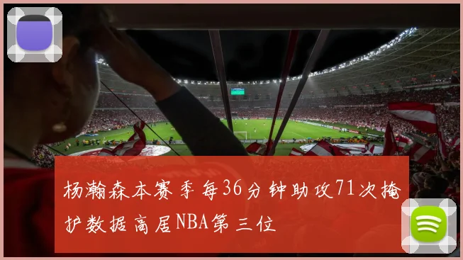 杨瀚森本赛季每36分钟助攻71次掩护数据高居NBA第三位