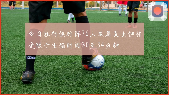 今日独行侠对阵76人浓眉复出但将受限于出场时间30至34分钟