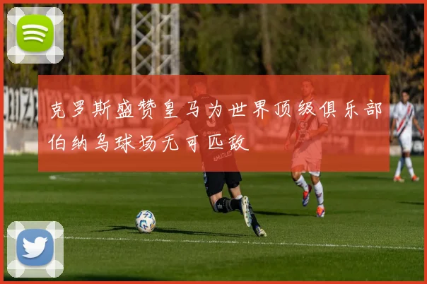 克罗斯盛赞皇马为世界顶级俱乐部伯纳乌球场无可匹敌