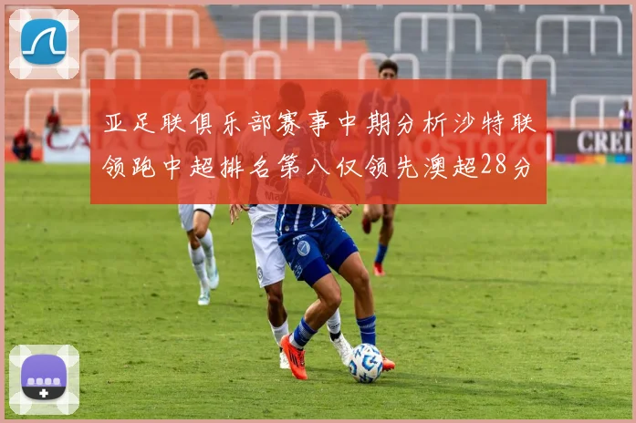 亚足联俱乐部赛事中期分析沙特联领跑中超排名第八仅领先澳超28分