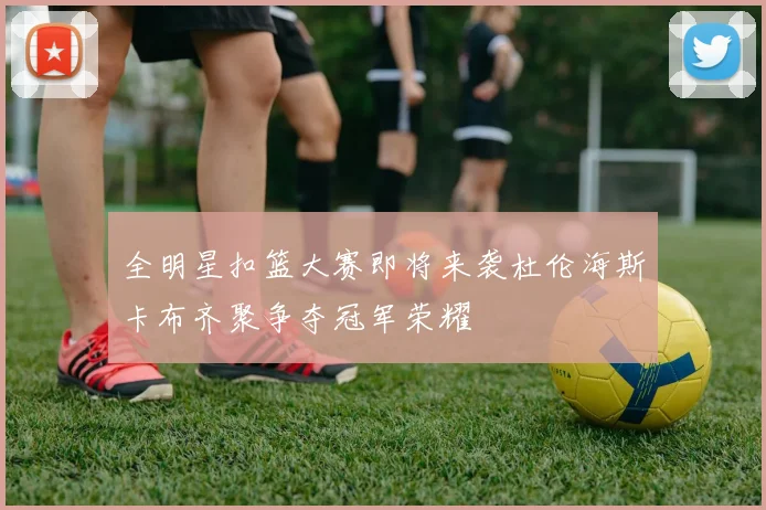 全明星扣篮大赛即将来袭杜伦海斯卡布齐聚争夺冠军荣耀