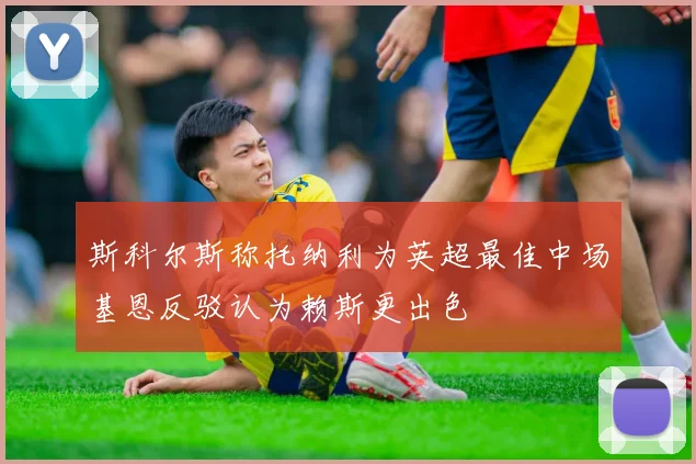 斯科尔斯称托纳利为英超最佳中场基恩反驳认为赖斯更出色
