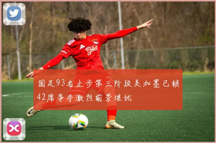 国足93名止步第三阶段美加墨已锁42席争夺激烈前景堪忧