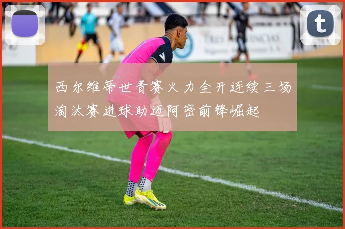 西尔维蒂世青赛火力全开连续三场淘汰赛进球助迈阿密前锋崛起
