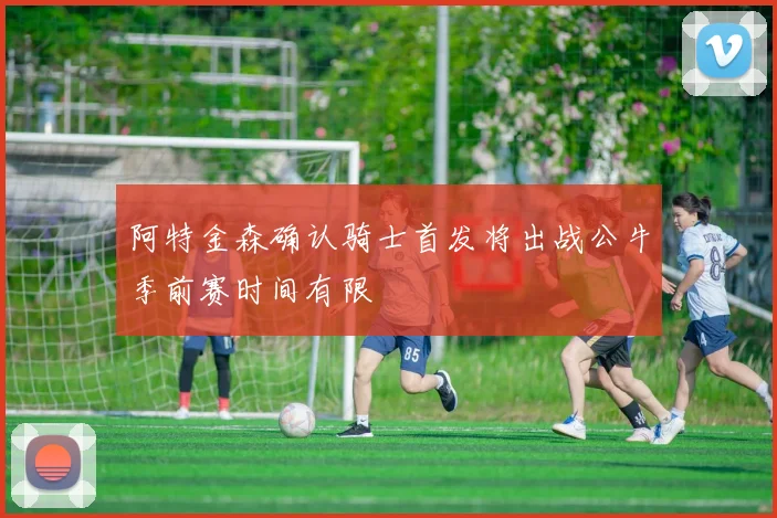 阿特金森确认骑士首发将出战公牛季前赛时间有限