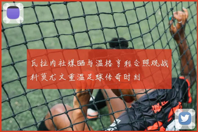 瓦拉内社媒晒与温格亨利合照观战科莫尤文重温足球传奇时刻