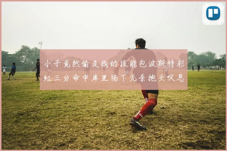 小子竟然偷走我的技能包波斯特彩虹三分命中库里场下无奈抱头叹息