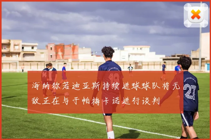 海纳称若迪亚斯持续进球球队将无敌正在与于帕梅卡诺进行谈判