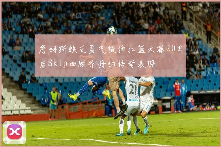 詹姆斯缺乏勇气毁掉扣篮大赛20年后Skip回顾乔丹的传奇表现