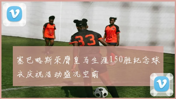 塞巴略斯荣膺皇马生涯150胜纪念球衣庆祝活动盛况空前